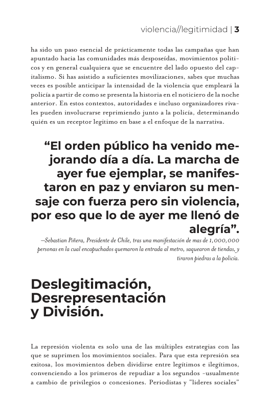 violencia//legitimidad | 3  ha sido un paso esencial de pricticamente todas las campafias que han apuntado hacia las comunidades mis desposeidas, movimicntos politi cosy en general cualquiera que se encuentre del lado opucsto del cap. italismo. Si has asistido a suficientes movilizaciones, sabes que muchas veces es posible anticipar Ia intensidad de Ia violencia que emplear la policia a partir de como se presenta la historia en el noticiero de la noche anterior. En estos contextos, autoridades ¢ incluso organizadores riva lLes pucden involucrarse reprimiendo junto a la policia, determinando  quién es un receptor legitimo en base a el enfoque de ls narrativa.  “El orden publico ha venido me- jorando dia a dia. La marcha de ayer fue ejemplar, se manifes- taron en paz y enviaron su men- saje con fuerza pero sin violencia, por eso que lo de ayer me llené de alegria”.  —Sebastian Piera, Presdente de Chil,trs una manifestacion de mas de 1,000,000 personasenla cual encapuchados quemaron la entrada ol metro, saquearon de tindas, y  tiraron pedras a la polici  Deslegitimacién, Desrepresentacion y Division.  La represion violenta es solo una de las miltiples cstrategias con las que se suprimen los movimientos sociales. Para que esta represion sea exitasa, los movimicntos deben dividirse entre legitimos  ilegitimos convenciendo a los primeros de repudiar a los segundos -ususlmente  a cambio de privilegios o concesiones. Periodistas y “lideres sociales” 